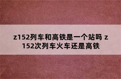 z152列车和高铁是一个站吗 z152次列车火车还是高铁